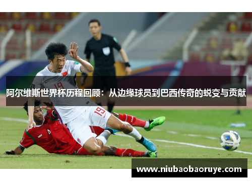 阿尔维斯世界杯历程回顾:从边缘球员到巴西传奇的蜕变与贡献 阿尔维斯世界杯历程回顾:从边缘球员到巴西传奇的蜕变与贡献