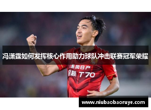 冯潇霆如何发挥核心作用助力球队冲击联赛冠军荣耀 冯潇霆如何发挥核心作用助力球队冲击联赛冠军荣耀