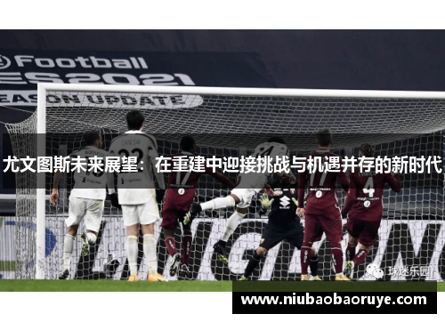 尤文图斯未来展望:在重建中迎接挑战与机遇并存的新时代 尤文图斯未来展望:在重建中迎接挑战与机遇并存的新时代