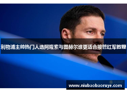 利物浦主帅热门人选阿隆索与图赫尔谁更适合接管红军教鞭