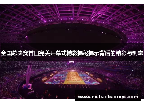 全国总决赛首日完美开幕式精彩揭秘揭示背后的精彩与创意