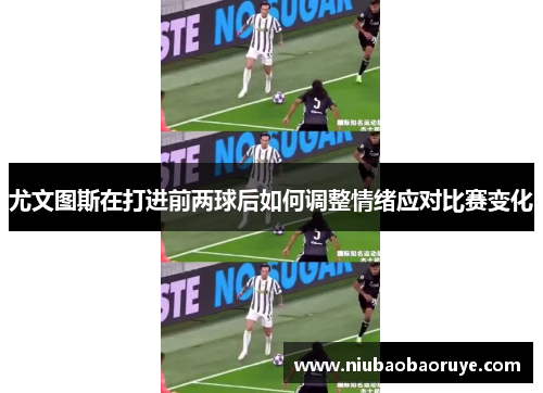 尤文图斯在打进前两球后如何调整情绪应对比赛变化 尤文图斯在打进前两球后如何调整情绪应对比赛变化