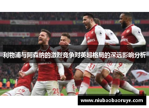 利物浦与阿森纳的激烈竞争对英超格局的深远影响分析