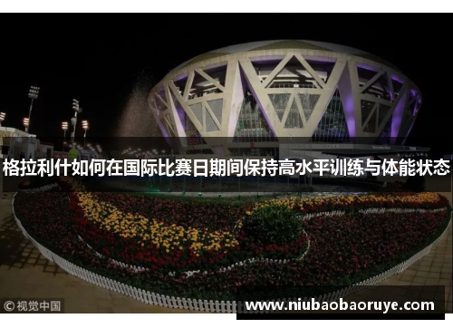 格拉利什如何在国际比赛日期间保持高水平训练与体能状态