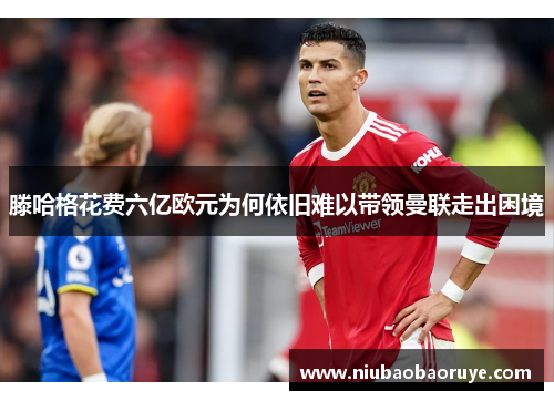 滕哈格花费六亿欧元为何依旧难以带领曼联走出困境