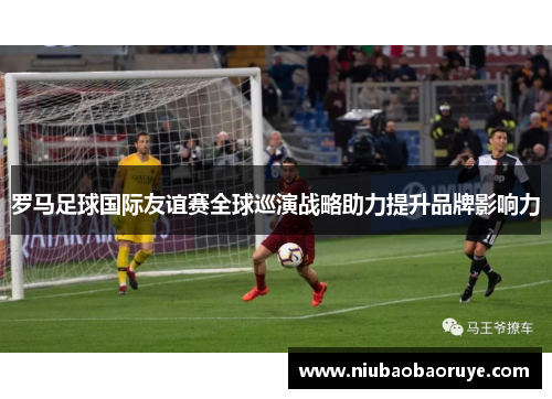罗马足球国际友谊赛全球巡演战略助力提升品牌影响力