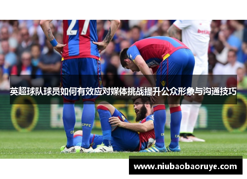 英超球队球员如何有效应对媒体挑战提升公众形象与沟通技巧