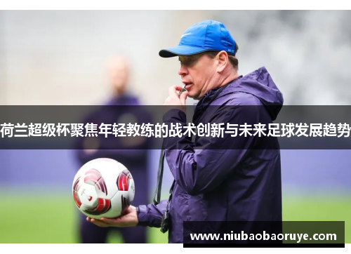 荷兰超级杯聚焦年轻教练的战术创新与未来足球发展趋势 荷兰超级杯聚焦年轻教练的战术创新与未来足球发展趋势